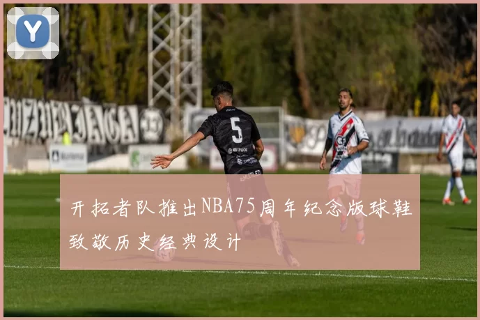 开拓者队推出NBA75周年纪念版球鞋致敬历史经典设计