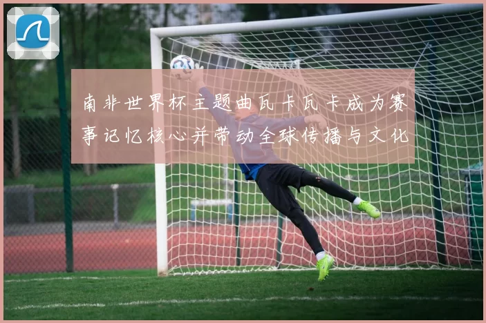 南非世界杯主题曲瓦卡瓦卡成为赛事记忆核心并带动全球传播与文化影响