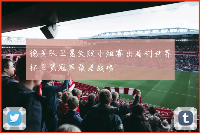 德国队卫冕失败小组赛出局创世界杯卫冕冠军最差战绩