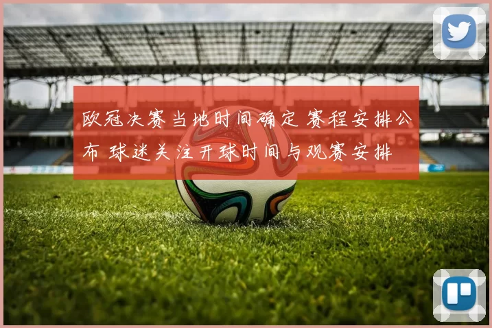 欧冠决赛当地时间确定 赛程安排公布 球迷关注开球时间与观赛安排