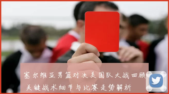 塞尔维亚男篮对决美国队大战回顾 关键战术细节与比赛走势解析