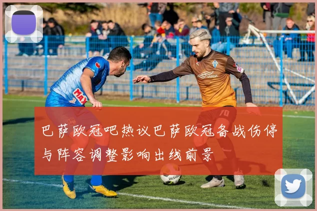 巴萨欧冠吧热议巴萨欧冠备战伤停与阵容调整影响出线前景