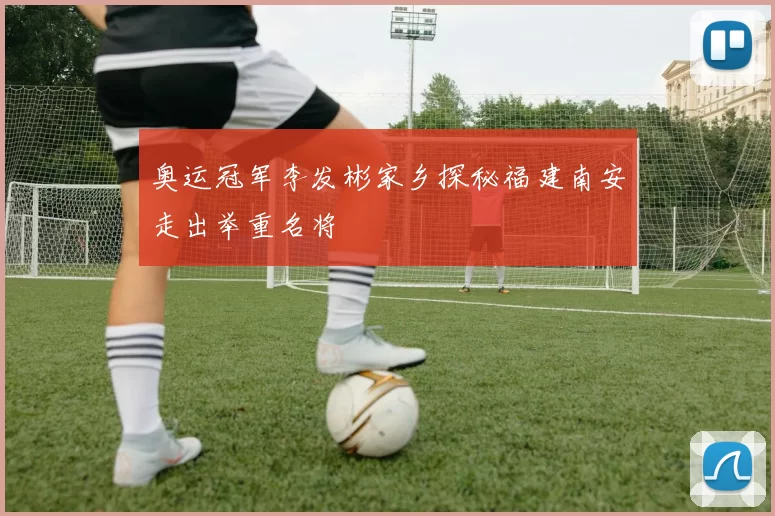 奥运冠军李发彬家乡探秘福建南安走出举重名将