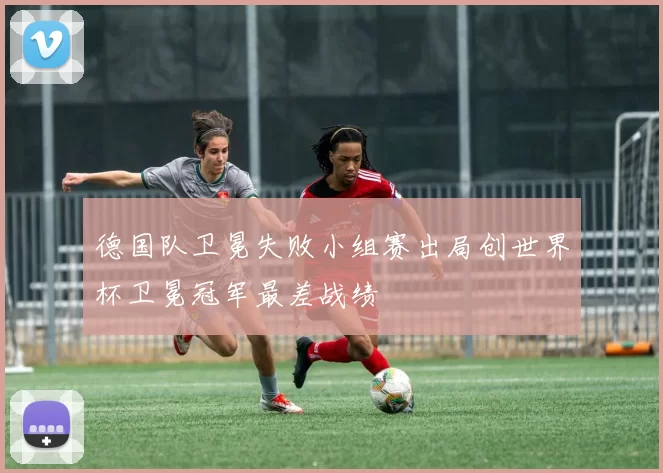 德国队卫冕失败小组赛出局创世界杯卫冕冠军最差战绩