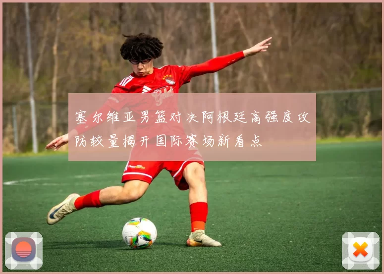 塞尔维亚男篮对决阿根廷高强度攻防较量揭开国际赛场新看点