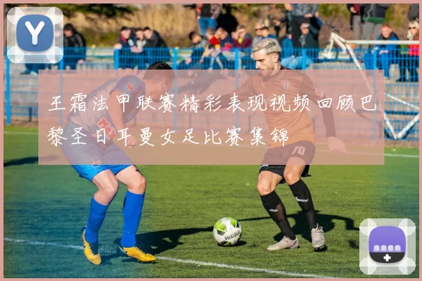 王霜法甲联赛精彩表现视频回顾巴黎圣日耳曼女足比赛集锦