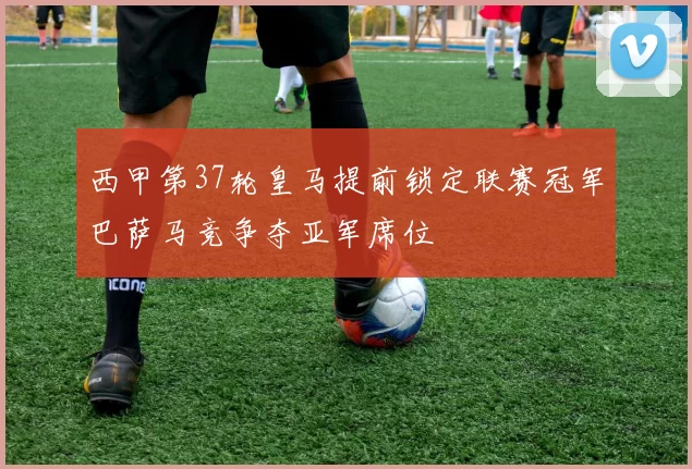 西甲第37轮皇马提前锁定联赛冠军巴萨马竞争夺亚军席位