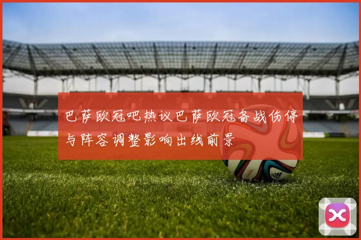 巴萨欧冠吧热议巴萨欧冠备战伤停与阵容调整影响出线前景