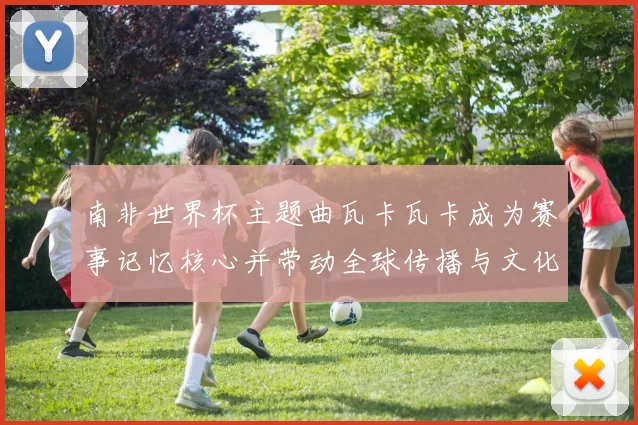 南非世界杯主题曲瓦卡瓦卡成为赛事记忆核心并带动全球传播与文化影响