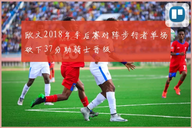 欧文2018年季后赛对阵步行者单场砍下37分助骑士晋级