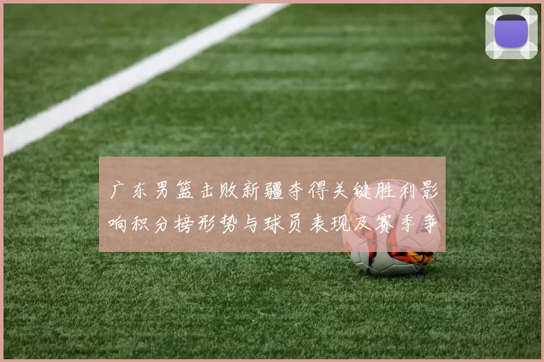 广东男篮击败新疆夺得关键胜利影响积分榜形势与球员表现及赛季争夺态势