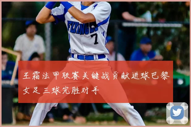 王霜法甲联赛关键战贡献进球巴黎女足三球完胜对手