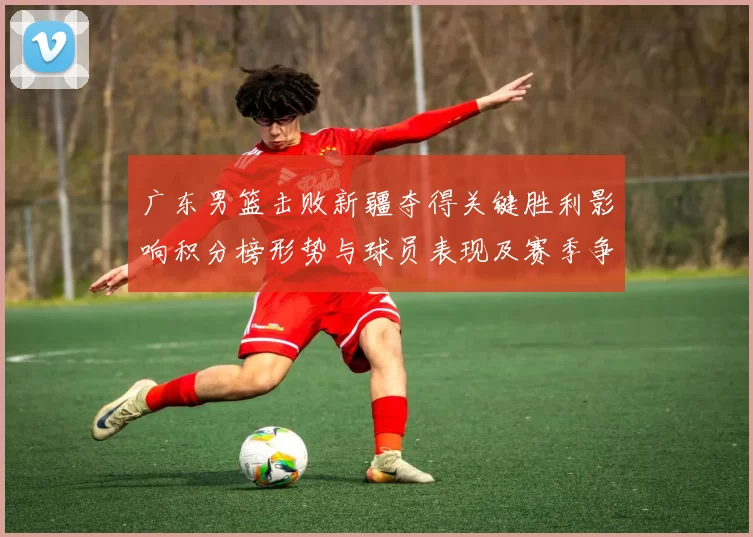 广东男篮击败新疆夺得关键胜利影响积分榜形势与球员表现及赛季争夺态势