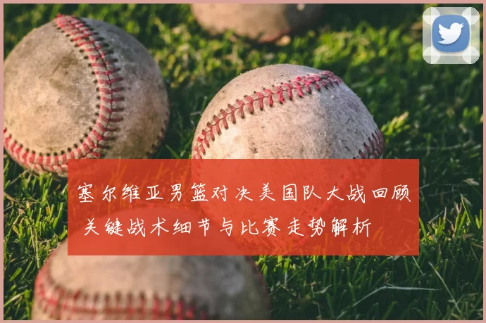 塞尔维亚男篮对决美国队大战回顾 关键战术细节与比赛走势解析