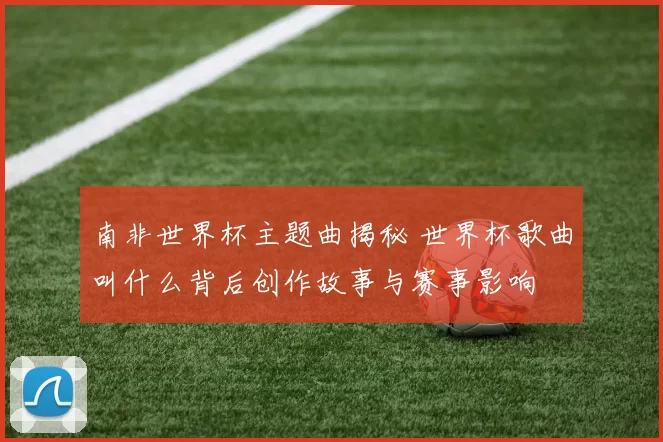 南非世界杯主题曲揭秘 世界杯歌曲叫什么背后创作故事与赛事影响