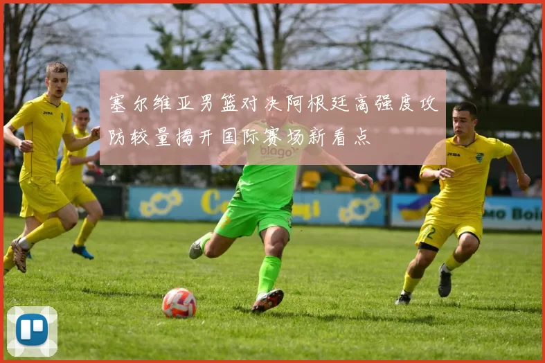 塞尔维亚男篮对决阿根廷高强度攻防较量揭开国际赛场新看点