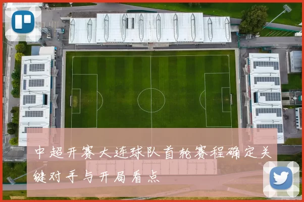 中超开赛大连球队首轮赛程确定关键对手与开局看点