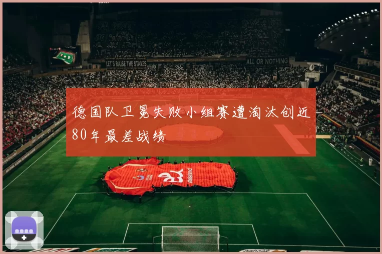 德国队卫冕失败小组赛遭淘汰创近80年最差战绩