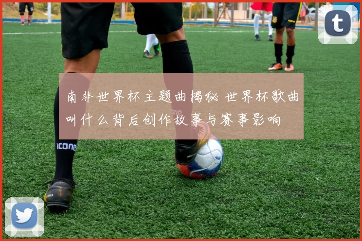 南非世界杯主题曲揭秘 世界杯歌曲叫什么背后创作故事与赛事影响