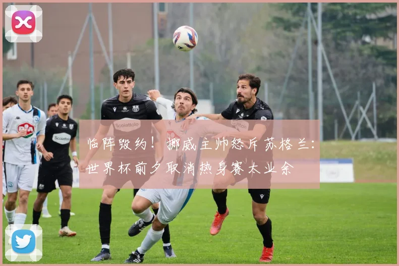 临阵毁约!挪威主帅怒斥苏格兰:世界杯前夕取消热身赛太业余