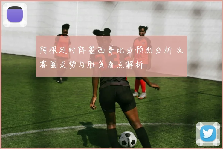 阿根廷对阵墨西哥比分预测分析 决赛圈走势与胜负看点解析
