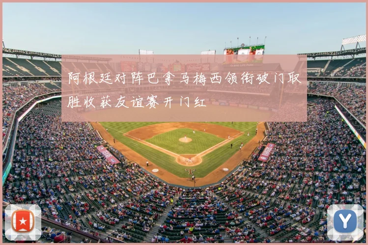 阿根廷对阵巴拿马梅西领衔破门取胜收获友谊赛开门红