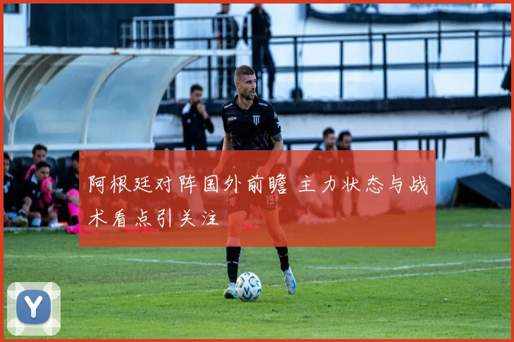 阿根廷对阵国外前瞻 主力状态与战术看点引关注