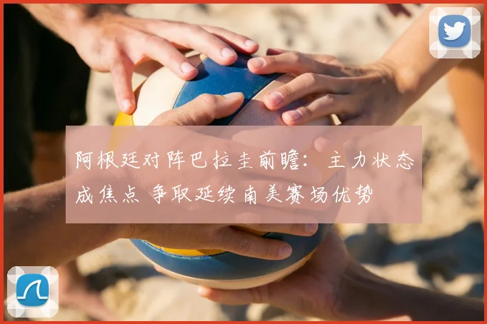 阿根廷对阵巴拉圭前瞻：主力状态成焦点 争取延续南美赛场优势