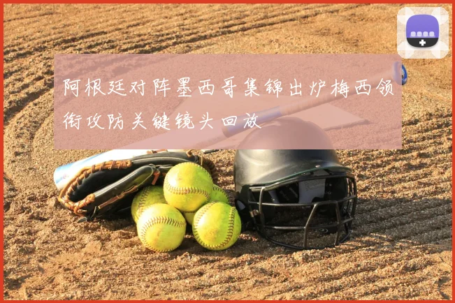 阿根廷对阵墨西哥集锦出炉梅西领衔攻防关键镜头回放