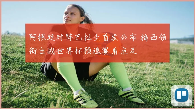 阿根廷对阵巴拉圭首发公布 梅西领衔出战世界杯预选赛看点足