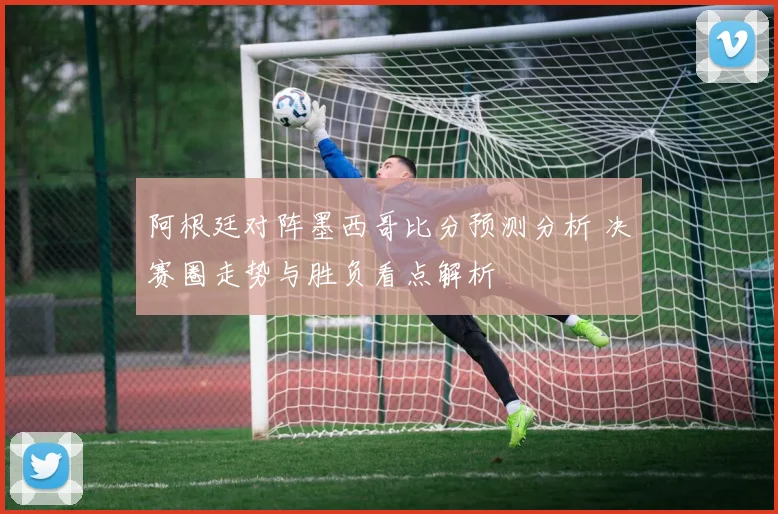 阿根廷对阵墨西哥比分预测分析 决赛圈走势与胜负看点解析