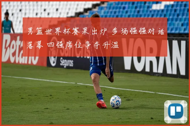 男篮世界杯赛果出炉 多场强强对话落幕 四强席位争夺升温