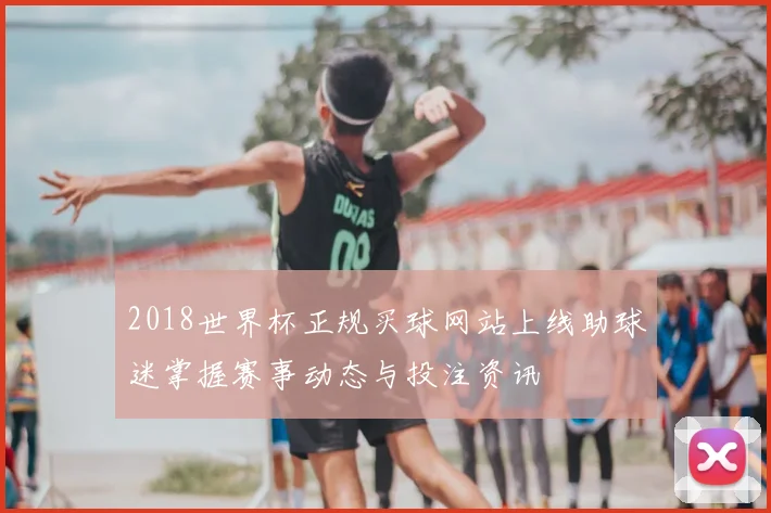 2018世界杯正规买球网站上线助球迷掌握赛事动态与投注资讯