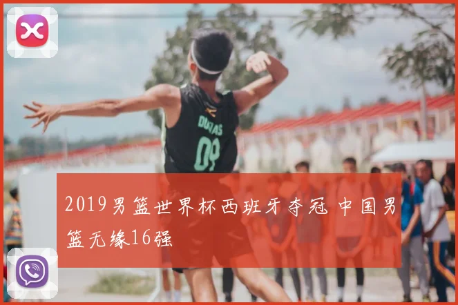2019男篮世界杯西班牙夺冠 中国男篮无缘16强