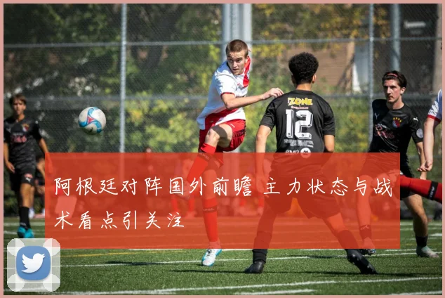 阿根廷对阵国外前瞻 主力状态与战术看点引关注