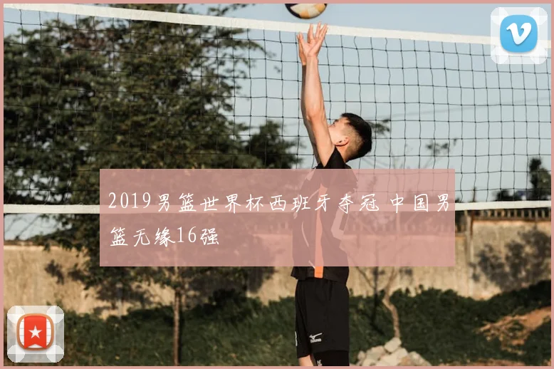2019男篮世界杯西班牙夺冠 中国男篮无缘16强