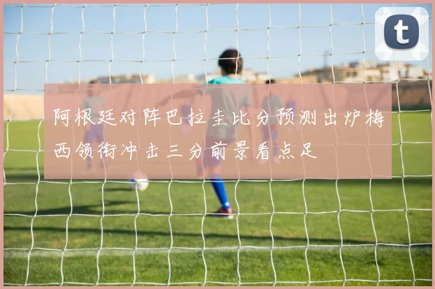 阿根廷对阵巴拉圭比分预测出炉梅西领衔冲击三分前景看点足