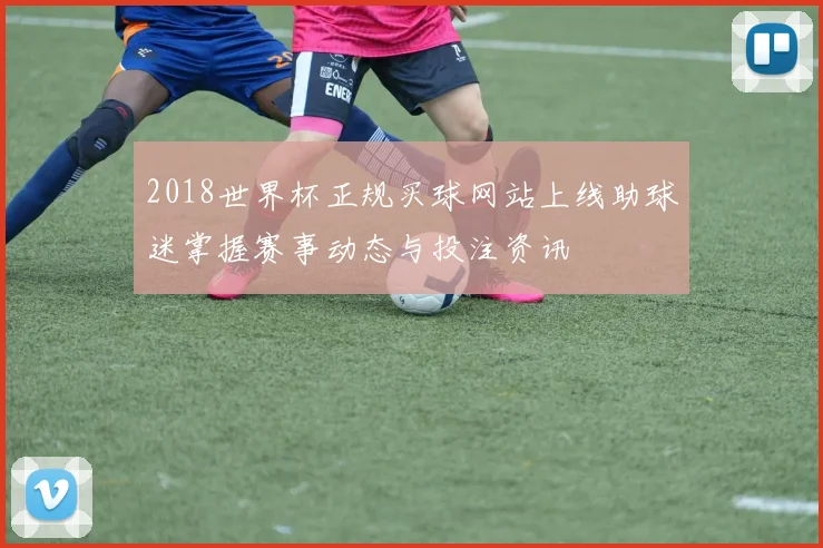 2018世界杯正规买球网站上线助球迷掌握赛事动态与投注资讯